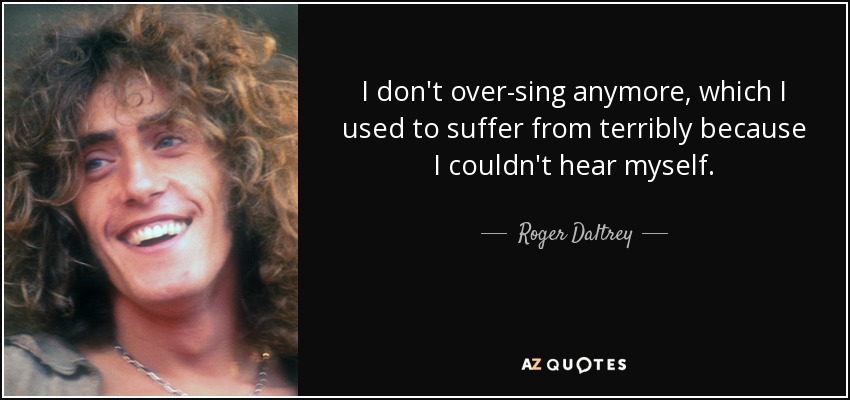I don't over-sing anymore, which I used to suffer from terribly because I couldn't hear myself. - Roger Daltrey