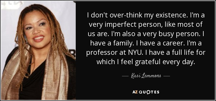 I don't over-think my existence. I'm a very imperfect person, like most of us are. I'm also a very busy person. I have a family. I have a career. I'm a professor at NYU. I have a full life for which I feel grateful every day. - Kasi Lemmons