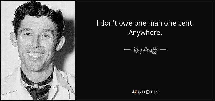 I don't owe one man one cent. Anywhere. - Roy Acuff