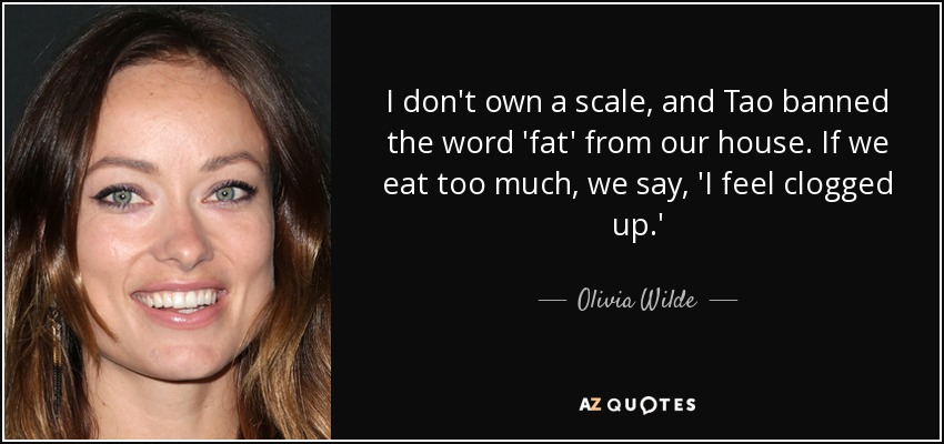 I don't own a scale, and Tao banned the word 'fat' from our house. If we eat too much, we say, 'I feel clogged up.' - Olivia Wilde