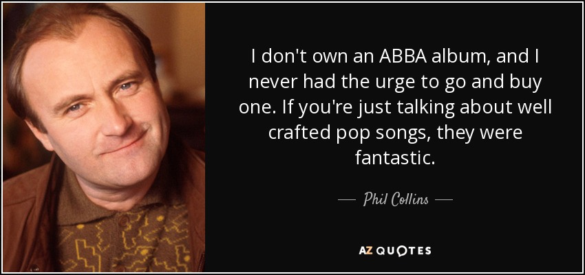 I don't own an ABBA album, and I never had the urge to go and buy one. If you're just talking about well crafted pop songs, they were fantastic. - Phil Collins