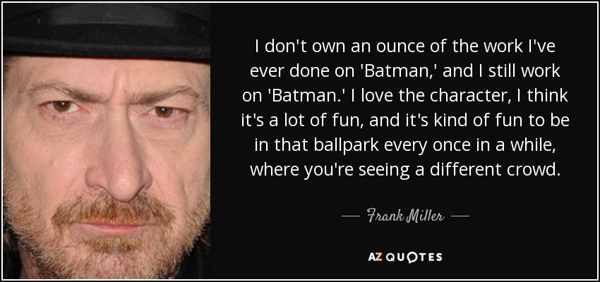 I don't own an ounce of the work I've ever done on 'Batman,' and I still work on 'Batman.' I love the character, I think it's a lot of fun, and it's kind of fun to be in that ballpark every once in a while, where you're seeing a different crowd. - Frank Miller