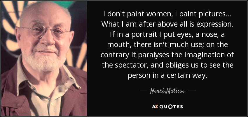 I don't paint women, I paint pictures. . . What I am after above all is expression. If in a portrait I put eyes, a nose, a mouth, there isn't much use; on the contrary it paralyses the imagination of the spectator, and obliges us to see the person in a certain way. - Henri Matisse