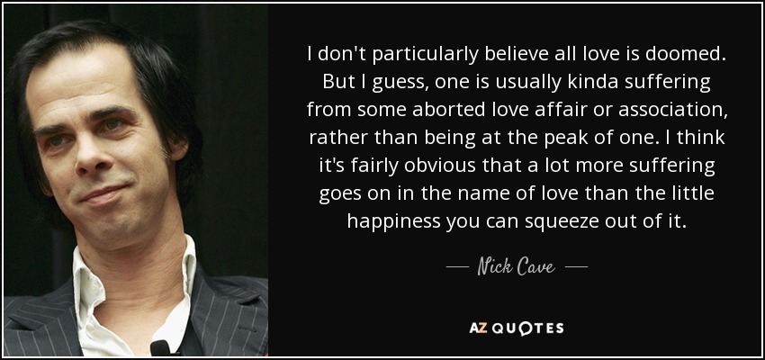 I don't particularly believe all love is doomed. But I guess, one is usually kinda suffering from some aborted love affair or association, rather than being at the peak of one. I think it's fairly obvious that a lot more suffering goes on in the name of love than the little happiness you can squeeze out of it. - Nick Cave