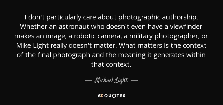 I don't particularly care about photographic authorship. Whether an astronaut who doesn't even have a viewfinder makes an image, a robotic camera, a military photographer, or Mike Light really doesn't matter. What matters is the context of the final photograph and the meaning it generates within that context. - Michael Light