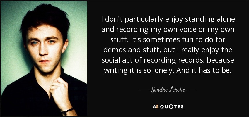 I don't particularly enjoy standing alone and recording my own voice or my own stuff. It's sometimes fun to do for demos and stuff, but I really enjoy the social act of recording records, because writing it is so lonely. And it has to be. - Sondre Lerche