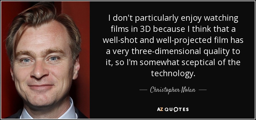 I don't particularly enjoy watching films in 3D because I think that a well-shot and well-projected film has a very three-dimensional quality to it, so I'm somewhat sceptical of the technology. - Christopher Nolan