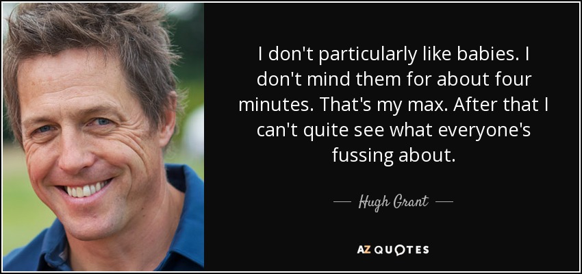 I don't particularly like babies. I don't mind them for about four minutes. That's my max. After that I can't quite see what everyone's fussing about. - Hugh Grant