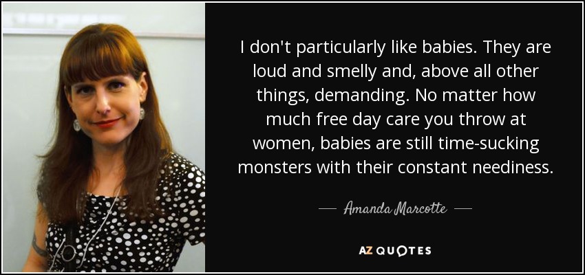 I don't particularly like babies. They are loud and smelly and, above all other things, demanding. No matter how much free day care you throw at women, babies are still time-sucking monsters with their constant neediness. - Amanda Marcotte