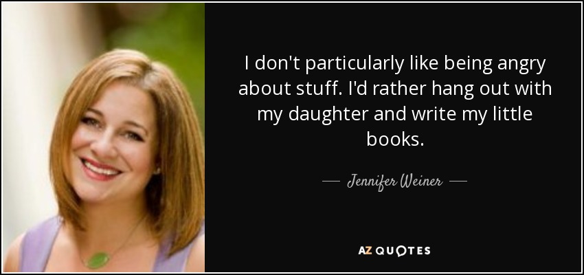 I don't particularly like being angry about stuff. I'd rather hang out with my daughter and write my little books. - Jennifer Weiner