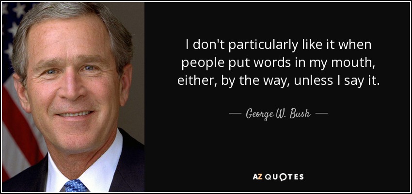 I don't particularly like it when people put words in my mouth, either, by the way, unless I say it. - George W. Bush