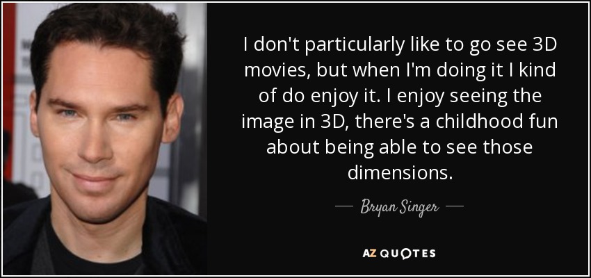 I don't particularly like to go see 3D movies, but when I'm doing it I kind of do enjoy it. I enjoy seeing the image in 3D, there's a childhood fun about being able to see those dimensions. - Bryan Singer