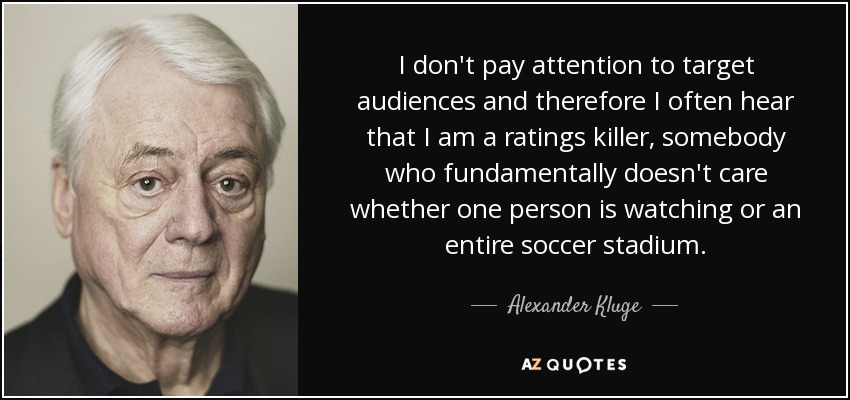 I don't pay attention to target audiences and therefore I often hear that I am a ratings killer, somebody who fundamentally doesn't care whether one person is watching or an entire soccer stadium. - Alexander Kluge