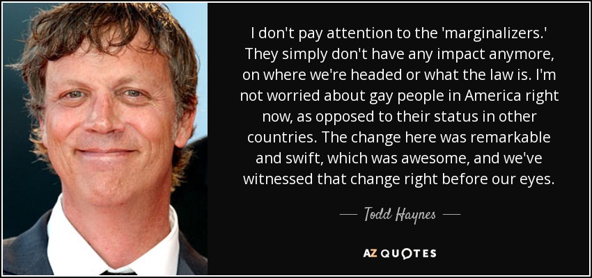 I don't pay attention to the 'marginalizers.' They simply don't have any impact anymore, on where we're headed or what the law is. I'm not worried about gay people in America right now, as opposed to their status in other countries. The change here was remarkable and swift, which was awesome, and we've witnessed that change right before our eyes. - Todd Haynes