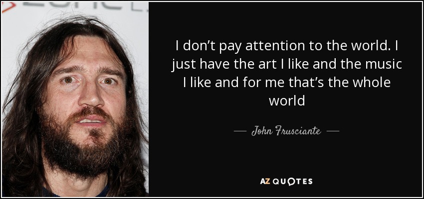 I don’t pay attention to the world. I just have the art I like and the music I like and for me that’s the whole world - John Frusciante