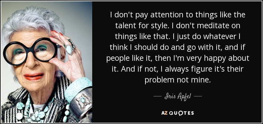 I don't pay attention to things like the talent for style. I don't meditate on things like that. I just do whatever I think I should do and go with it, and if people like it, then I'm very happy about it. And if not, I always figure it's their problem not mine. - Iris Apfel