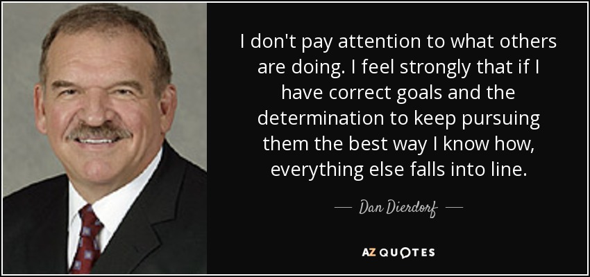 I don't pay attention to what others are doing. I feel strongly that if I have correct goals and the determination to keep pursuing them the best way I know how, everything else falls into line. - Dan Dierdorf