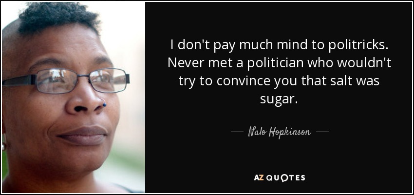 I don't pay much mind to politricks. Never met a politician who wouldn't try to convince you that salt was sugar. - Nalo Hopkinson