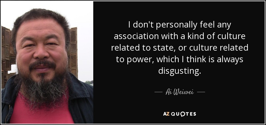 I don't personally feel any association with a kind of culture related to state, or culture related to power, which I think is always disgusting. - Ai Weiwei