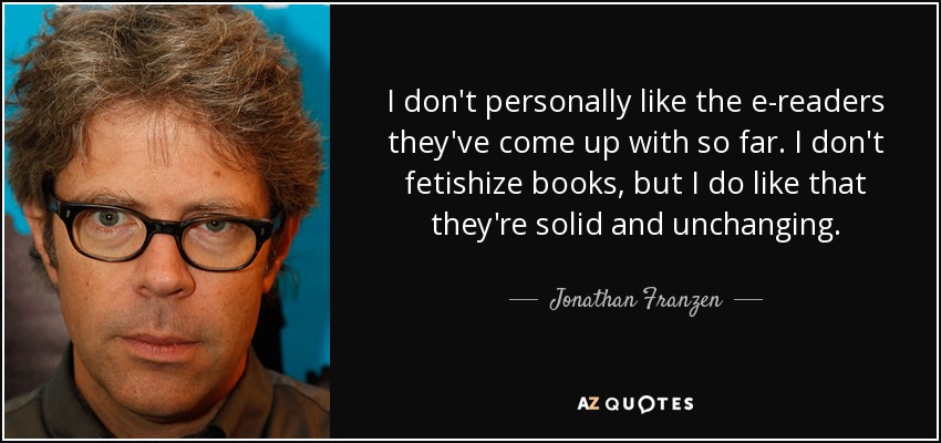 I don't personally like the e-readers they've come up with so far. I don't fetishize books, but I do like that they're solid and unchanging. - Jonathan Franzen