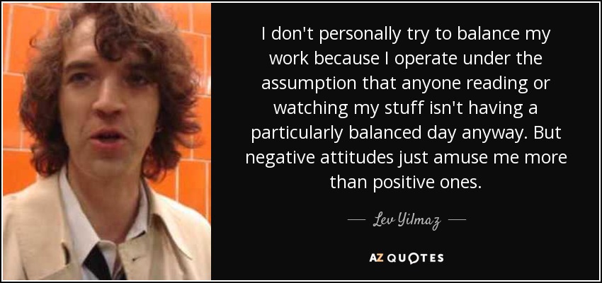 I don't personally try to balance my work because I operate under the assumption that anyone reading or watching my stuff isn't having a particularly balanced day anyway. But negative attitudes just amuse me more than positive ones. - Lev Yilmaz