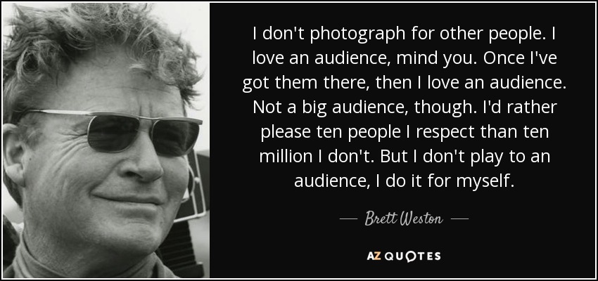 I don't photograph for other people. I love an audience, mind you. Once I've got them there, then I love an audience. Not a big audience, though. I'd rather please ten people I respect than ten million I don't. But I don't play to an audience, I do it for myself. - Brett Weston