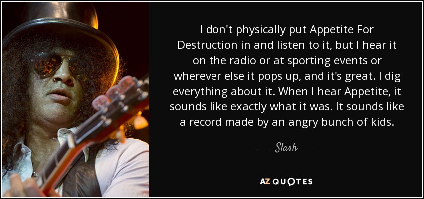 I don't physically put Appetite For Destruction in and listen to it, but I hear it on the radio or at sporting events or wherever else it pops up, and it's great. I dig everything about it. When I hear Appetite, it sounds like exactly what it was. It sounds like a record made by an angry bunch of kids. - Slash