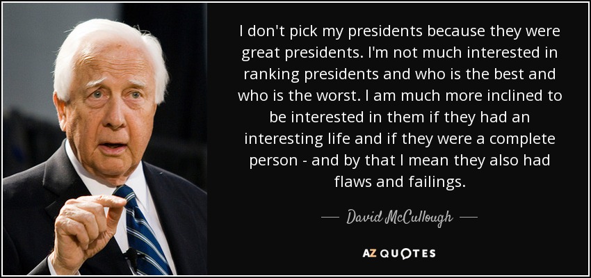 I don't pick my presidents because they were great presidents. I'm not much interested in ranking presidents and who is the best and who is the worst. I am much more inclined to be interested in them if they had an interesting life and if they were a complete person - and by that I mean they also had flaws and failings. - David McCullough