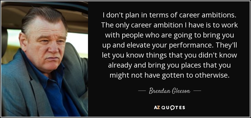 I don't plan in terms of career ambitions. The only career ambition I have is to work with people who are going to bring you up and elevate your performance. They'll let you know things that you didn't know already and bring you places that you might not have gotten to otherwise. - Brendan Gleeson