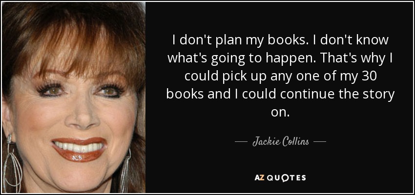 I don't plan my books. I don't know what's going to happen. That's why I could pick up any one of my 30 books and I could continue the story on. - Jackie Collins