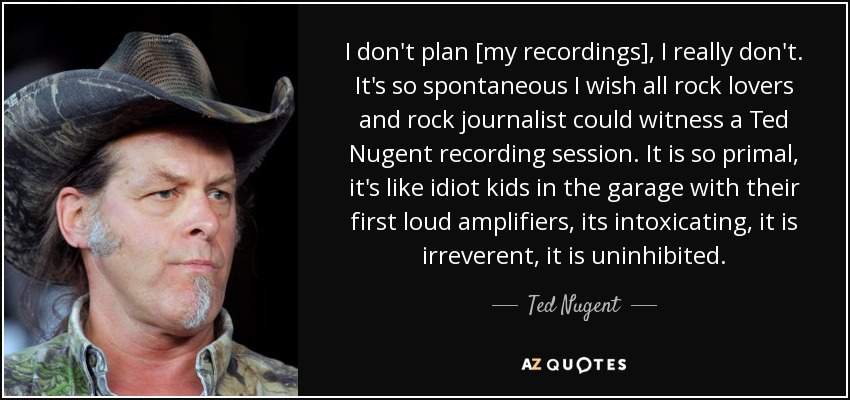 I don't plan [my recordings], I really don't. It's so spontaneous I wish all rock lovers and rock journalist could witness a Ted Nugent recording session. It is so primal, it's like idiot kids in the garage with their first loud amplifiers, its intoxicating, it is irreverent, it is uninhibited. - Ted Nugent