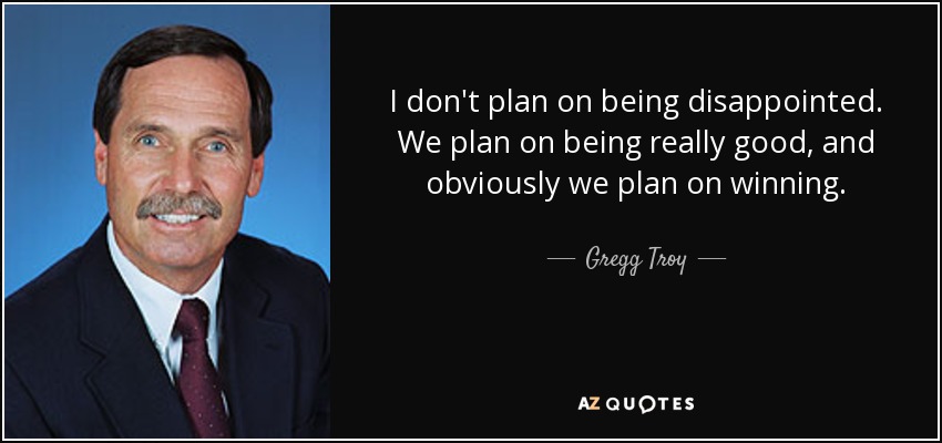 I don't plan on being disappointed. We plan on being really good, and obviously we plan on winning. - Gregg Troy