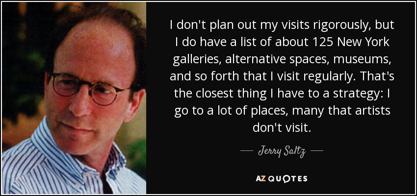 I don't plan out my visits rigorously, but I do have a list of about 125 New York galleries, alternative spaces, museums, and so forth that I visit regularly. That's the closest thing I have to a strategy: I go to a lot of places, many that artists don't visit. - Jerry Saltz