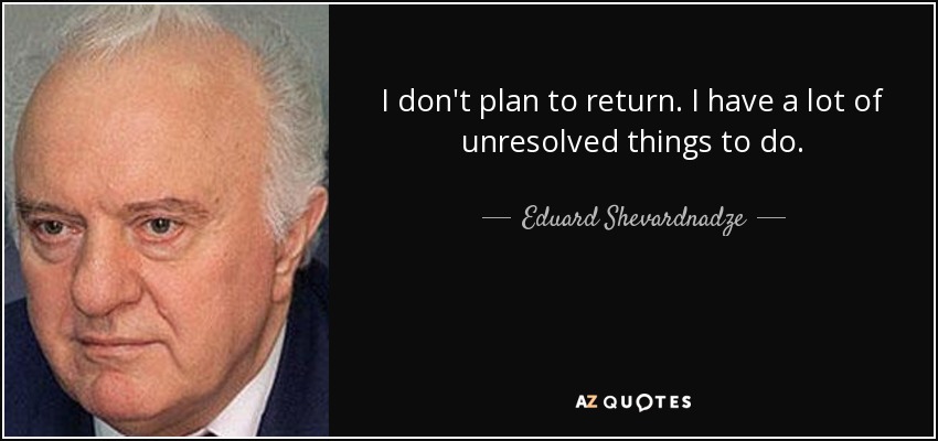 I don't plan to return. I have a lot of unresolved things to do. - Eduard Shevardnadze