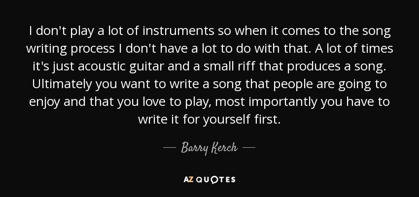 I don't play a lot of instruments so when it comes to the song writing process I don't have a lot to do with that. A lot of times it's just acoustic guitar and a small riff that produces a song. Ultimately you want to write a song that people are going to enjoy and that you love to play, most importantly you have to write it for yourself first. - Barry Kerch