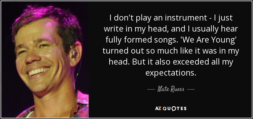 I don't play an instrument - I just write in my head, and I usually hear fully formed songs. 'We Are Young' turned out so much like it was in my head. But it also exceeded all my expectations. - Nate Ruess