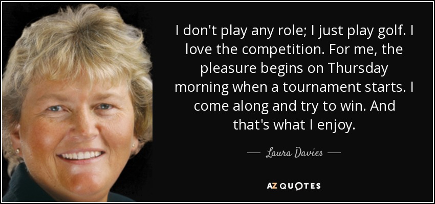 I don't play any role; I just play golf. I love the competition. For me, the pleasure begins on Thursday morning when a tournament starts. I come along and try to win. And that's what I enjoy. - Laura Davies