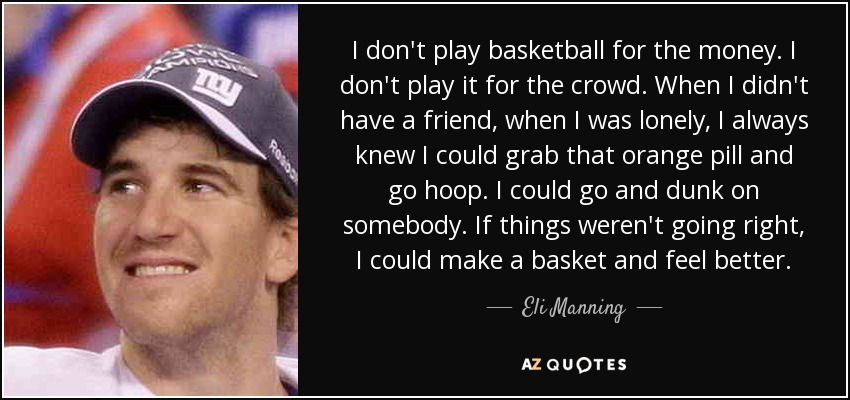 I don't play basketball for the money. I don't play it for the crowd. When I didn't have a friend, when I was lonely, I always knew I could grab that orange pill and go hoop. I could go and dunk on somebody. If things weren't going right, I could make a basket and feel better. - Eli Manning
