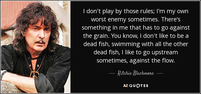 I don't play by those rules; I'm my own worst enemy sometimes. There's something in me that has to go against the grain. You know, I don't like to be a dead fish, swimming with all the other dead fish, I like to go upstream sometimes, against the flow. - Ritchie Blackmore