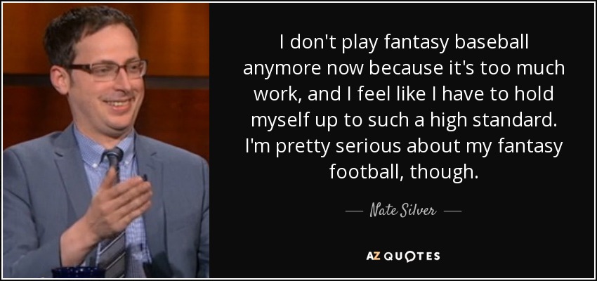 I don't play fantasy baseball anymore now because it's too much work, and I feel like I have to hold myself up to such a high standard. I'm pretty serious about my fantasy football, though. - Nate Silver