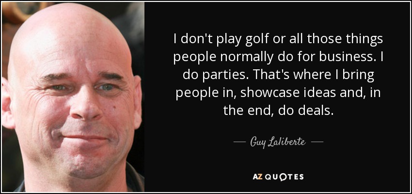 I don't play golf or all those things people normally do for business. I do parties. That's where I bring people in, showcase ideas and, in the end, do deals. - Guy Laliberte