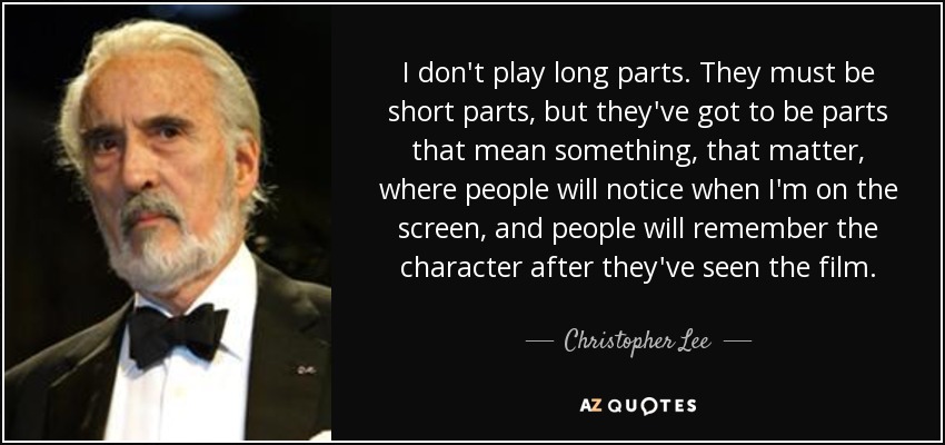 I don't play long parts. They must be short parts, but they've got to be parts that mean something, that matter, where people will notice when I'm on the screen, and people will remember the character after they've seen the film. - Christopher Lee