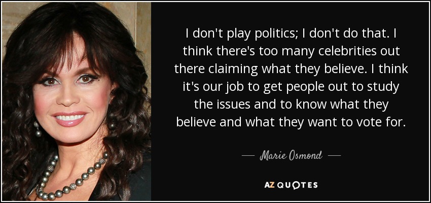 I don't play politics; I don't do that. I think there's too many celebrities out there claiming what they believe. I think it's our job to get people out to study the issues and to know what they believe and what they want to vote for. - Marie Osmond
