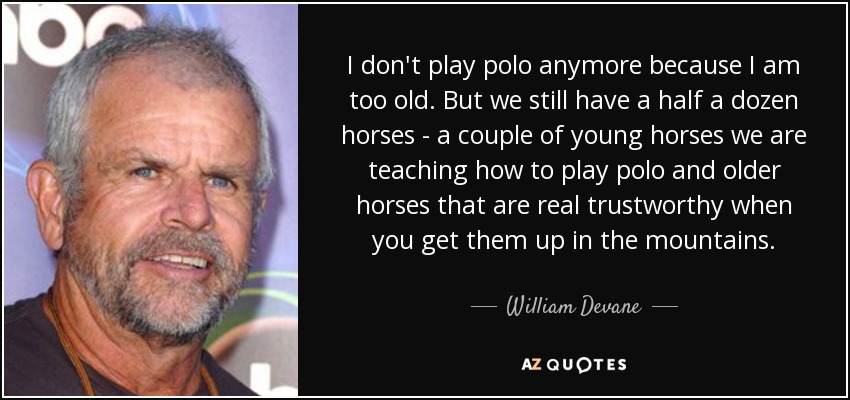 I don't play polo anymore because I am too old. But we still have a half a dozen horses - a couple of young horses we are teaching how to play polo and older horses that are real trustworthy when you get them up in the mountains. - William Devane