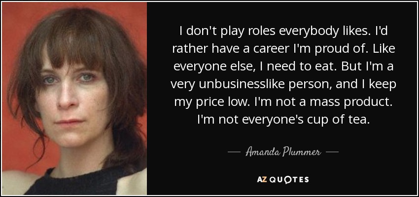 I don't play roles everybody likes. I'd rather have a career I'm proud of. Like everyone else, I need to eat. But I'm a very unbusinesslike person, and I keep my price low. I'm not a mass product. I'm not everyone's cup of tea. - Amanda Plummer