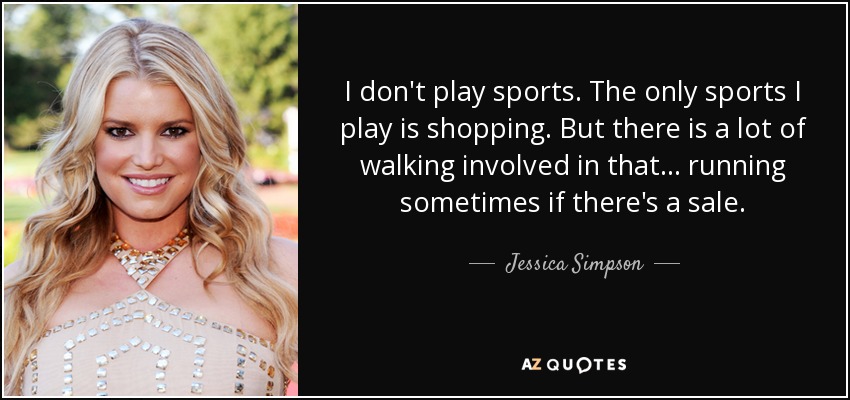 I don't play sports. The only sports I play is shopping. But there is a lot of walking involved in that... running sometimes if there's a sale. - Jessica Simpson