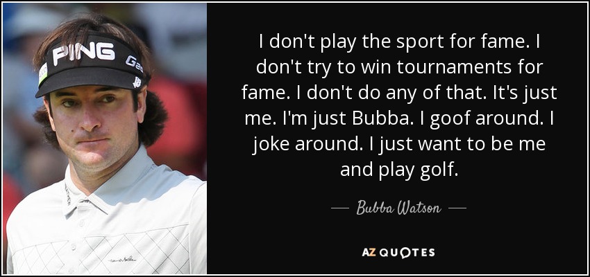 I don't play the sport for fame. I don't try to win tournaments for fame. I don't do any of that. It's just me. I'm just Bubba. I goof around. I joke around. I just want to be me and play golf. - Bubba Watson