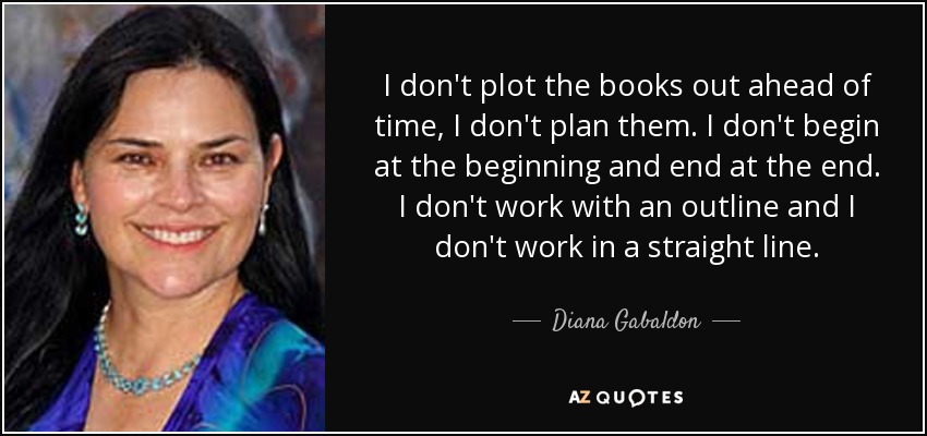 I don't plot the books out ahead of time, I don't plan them. I don't begin at the beginning and end at the end. I don't work with an outline and I don't work in a straight line. - Diana Gabaldon