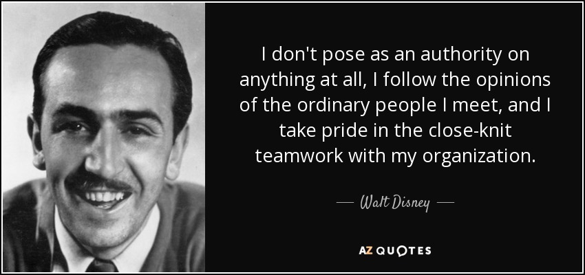 I don't pose as an authority on anything at all, I follow the opinions of the ordinary people I meet, and I take pride in the close-knit teamwork with my organization. - Walt Disney