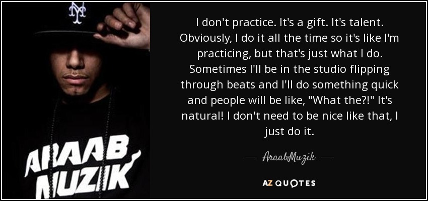 I don't practice. It's a gift. It's talent. Obviously, I do it all the time so it's like I'm practicing, but that's just what I do. Sometimes I'll be in the studio flipping through beats and I'll do something quick and people will be like, 